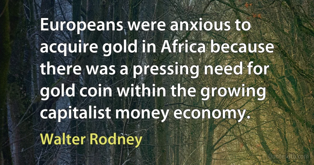 Europeans were anxious to acquire gold in Africa because there was a pressing need for gold coin within the growing capitalist money economy. (Walter Rodney)