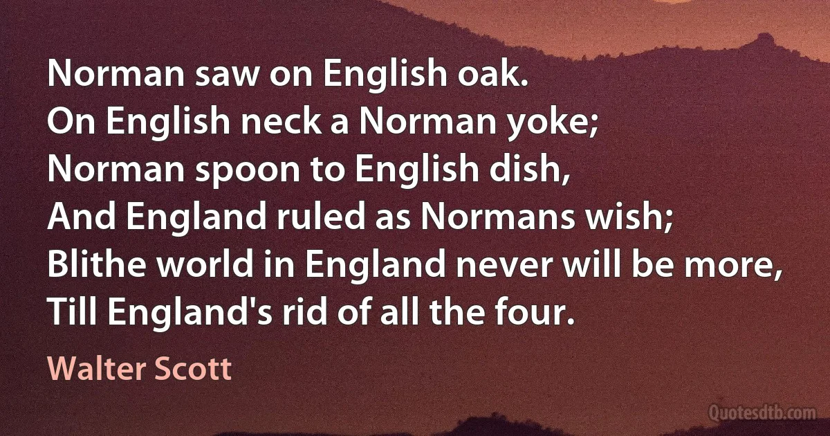 Norman saw on English oak.
On English neck a Norman yoke;
Norman spoon to English dish,
And England ruled as Normans wish;
Blithe world in England never will be more,
Till England's rid of all the four. (Walter Scott)