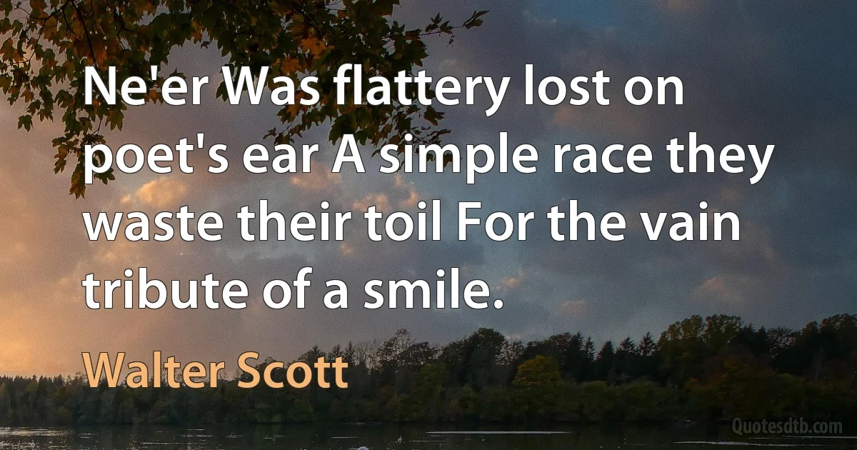 Ne'er Was flattery lost on poet's ear A simple race they waste their toil For the vain tribute of a smile. (Walter Scott)