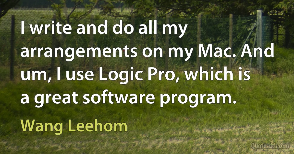 I write and do all my arrangements on my Mac. And um, I use Logic Pro, which is a great software program. (Wang Leehom)