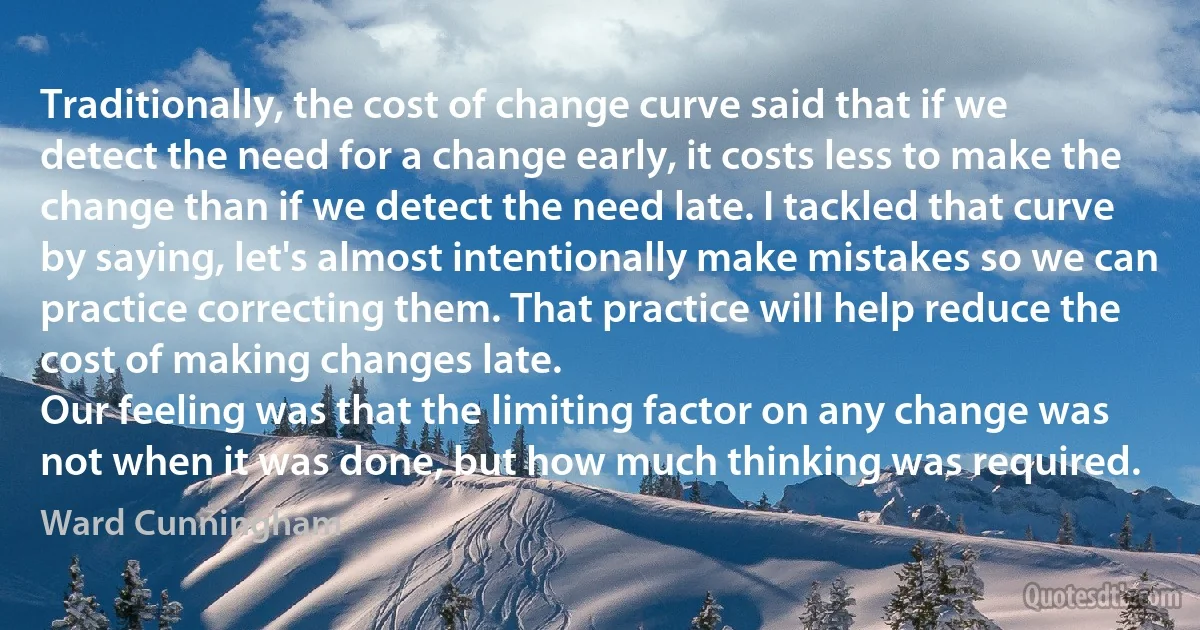 Traditionally, the cost of change curve said that if we detect the need for a change early, it costs less to make the change than if we detect the need late. I tackled that curve by saying, let's almost intentionally make mistakes so we can practice correcting them. That practice will help reduce the cost of making changes late.
Our feeling was that the limiting factor on any change was not when it was done, but how much thinking was required. (Ward Cunningham)