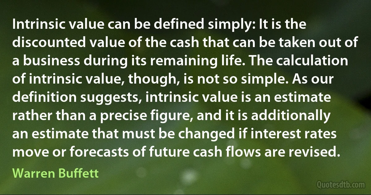 Intrinsic value can be defined simply: It is the discounted value of the cash that can be taken out of a business during its remaining life. The calculation of intrinsic value, though, is not so simple. As our definition suggests, intrinsic value is an estimate rather than a precise figure, and it is additionally an estimate that must be changed if interest rates move or forecasts of future cash flows are revised. (Warren Buffett)