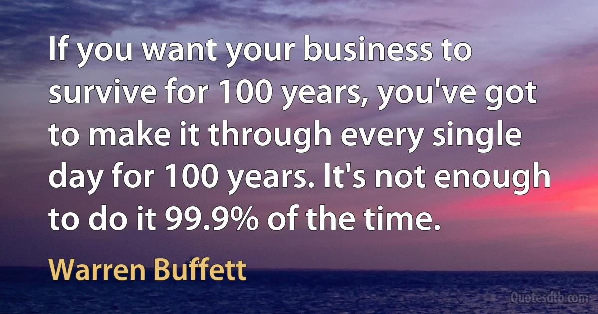 If you want your business to survive for 100 years, you've got to make it through every single day for 100 years. It's not enough to do it 99.9% of the time. (Warren Buffett)