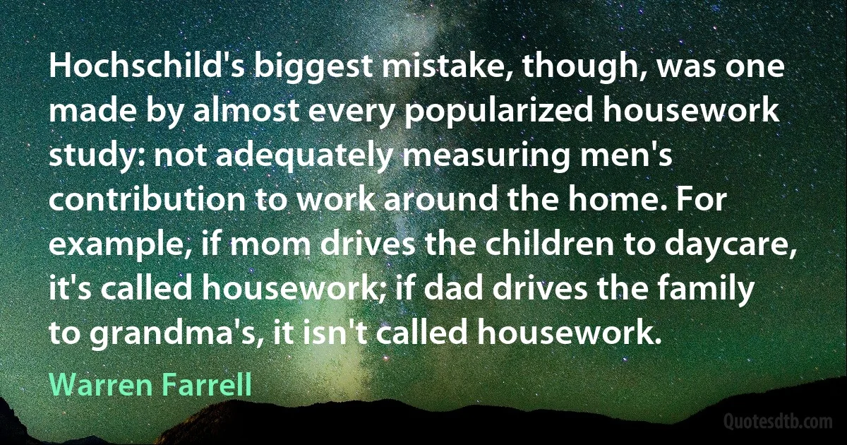 Hochschild's biggest mistake, though, was one made by almost every popularized housework study: not adequately measuring men's contribution to work around the home. For example, if mom drives the children to daycare, it's called housework; if dad drives the family to grandma's, it isn't called housework. (Warren Farrell)