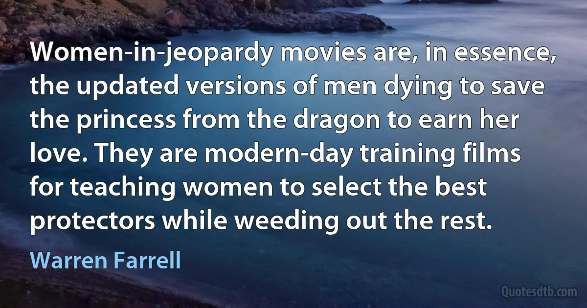 Women-in-jeopardy movies are, in essence, the updated versions of men dying to save the princess from the dragon to earn her love. They are modern-day training films for teaching women to select the best protectors while weeding out the rest. (Warren Farrell)