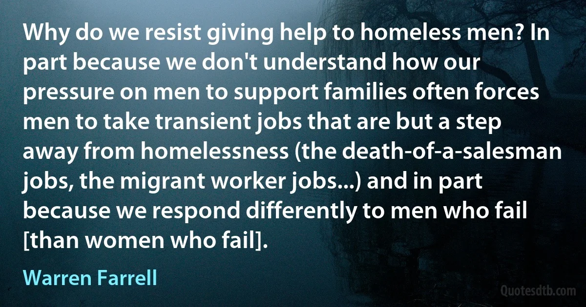 Why do we resist giving help to homeless men? In part because we don't understand how our pressure on men to support families often forces men to take transient jobs that are but a step away from homelessness (the death-of-a-salesman jobs, the migrant worker jobs...) and in part because we respond differently to men who fail [than women who fail]. (Warren Farrell)