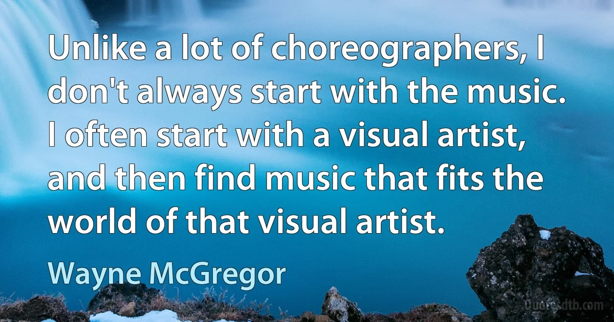 Unlike a lot of choreographers, I don't always start with the music. I often start with a visual artist, and then find music that fits the world of that visual artist. (Wayne McGregor)