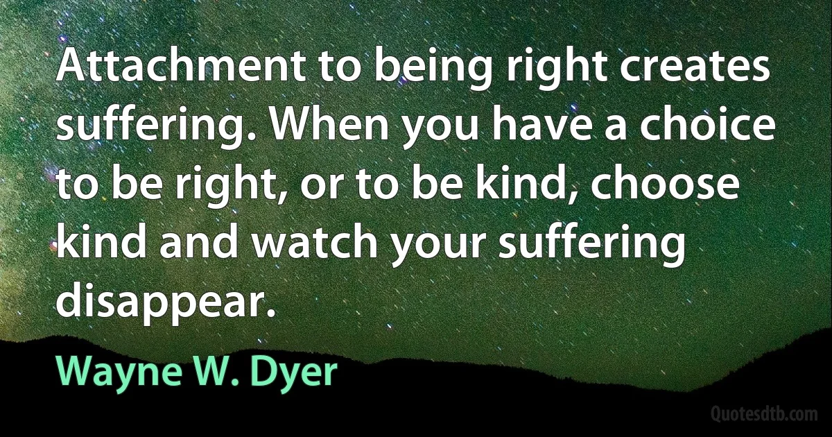 Attachment to being right creates suffering. When you have a choice to be right, or to be kind, choose kind and watch your suffering disappear. (Wayne W. Dyer)