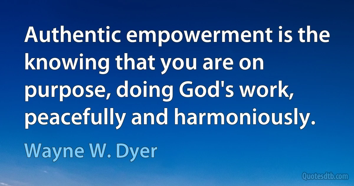 Authentic empowerment is the knowing that you are on purpose, doing God's work, peacefully and harmoniously. (Wayne W. Dyer)