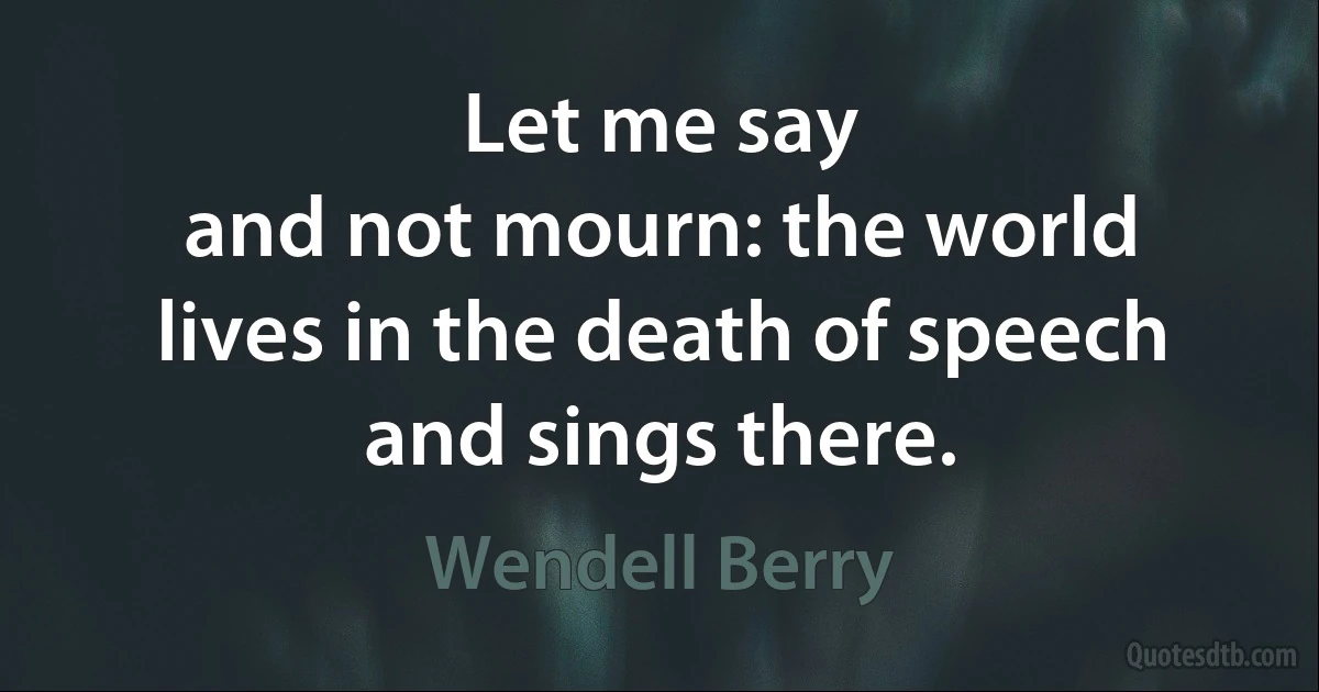 Let me say
and not mourn: the world
lives in the death of speech
and sings there. (Wendell Berry)