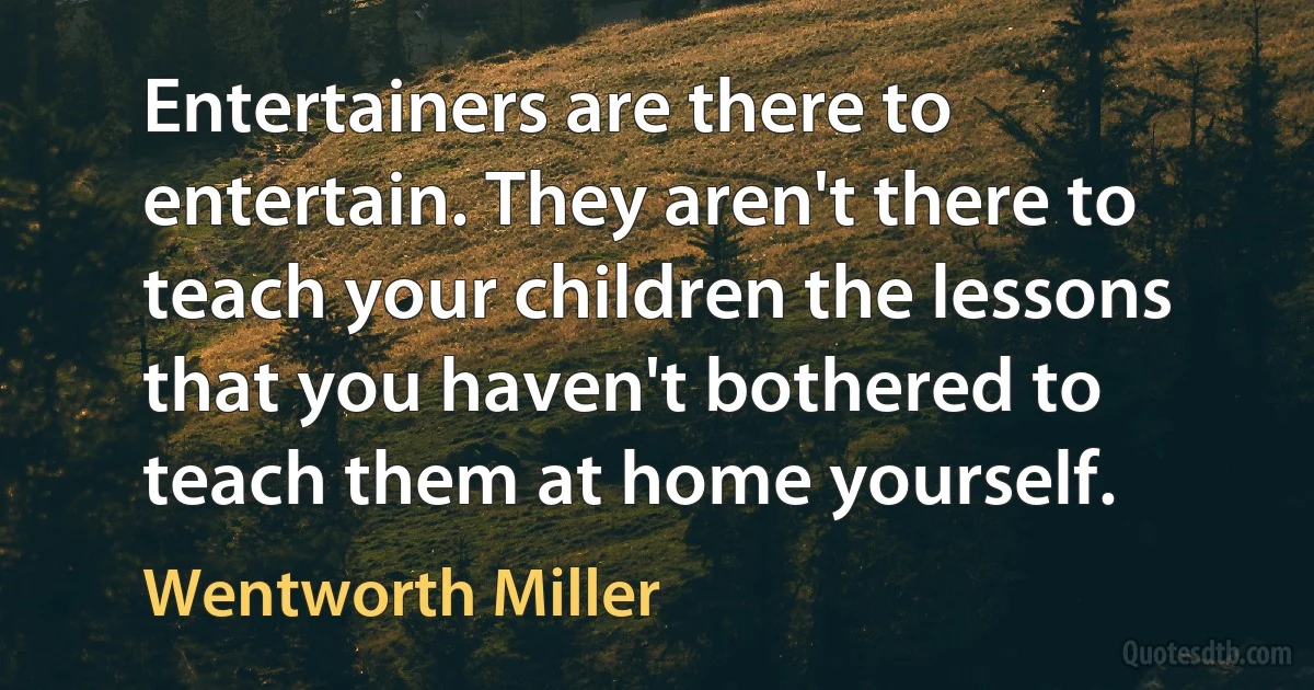 Entertainers are there to entertain. They aren't there to teach your children the lessons that you haven't bothered to teach them at home yourself. (Wentworth Miller)