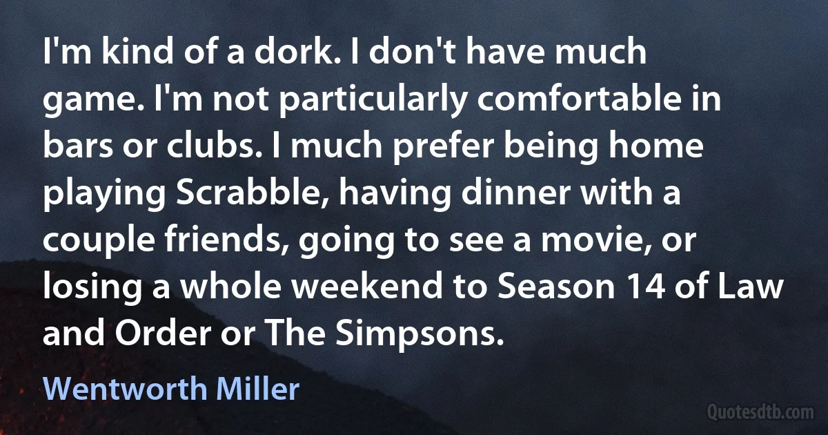 I'm kind of a dork. I don't have much game. I'm not particularly comfortable in bars or clubs. I much prefer being home playing Scrabble, having dinner with a couple friends, going to see a movie, or losing a whole weekend to Season 14 of Law and Order or The Simpsons. (Wentworth Miller)