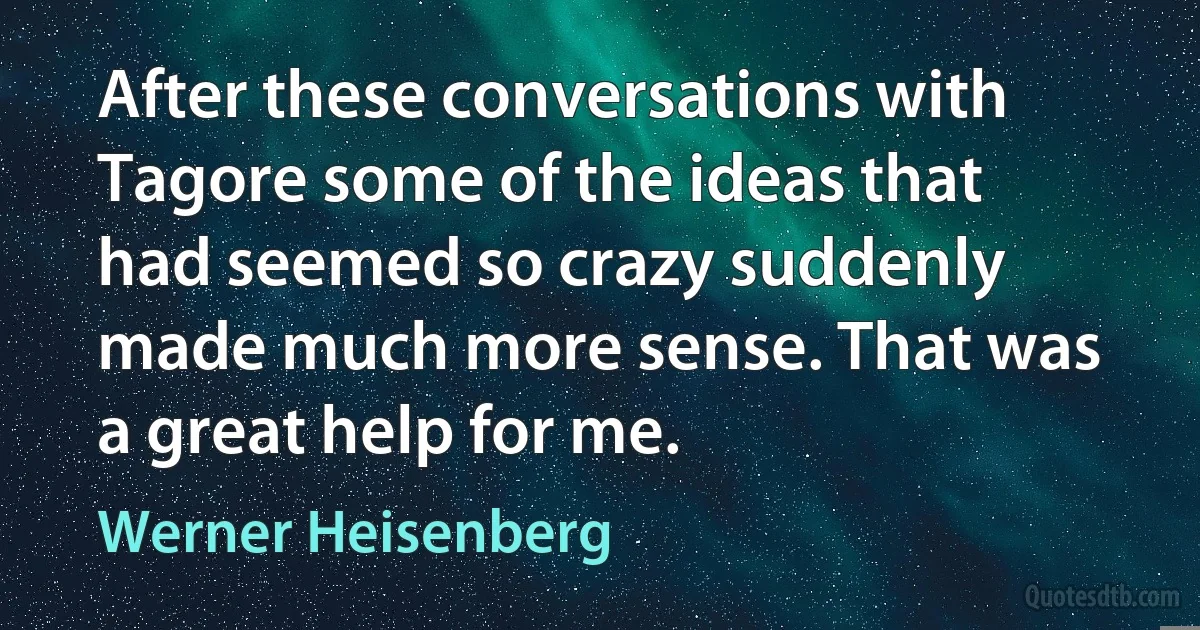 After these conversations with Tagore some of the ideas that had seemed so crazy suddenly made much more sense. That was a great help for me. (Werner Heisenberg)