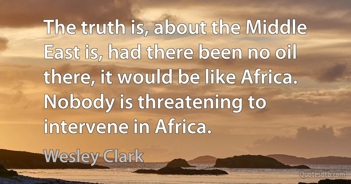 The truth is, about the Middle East is, had there been no oil there, it would be like Africa. Nobody is threatening to intervene in Africa. (Wesley Clark)