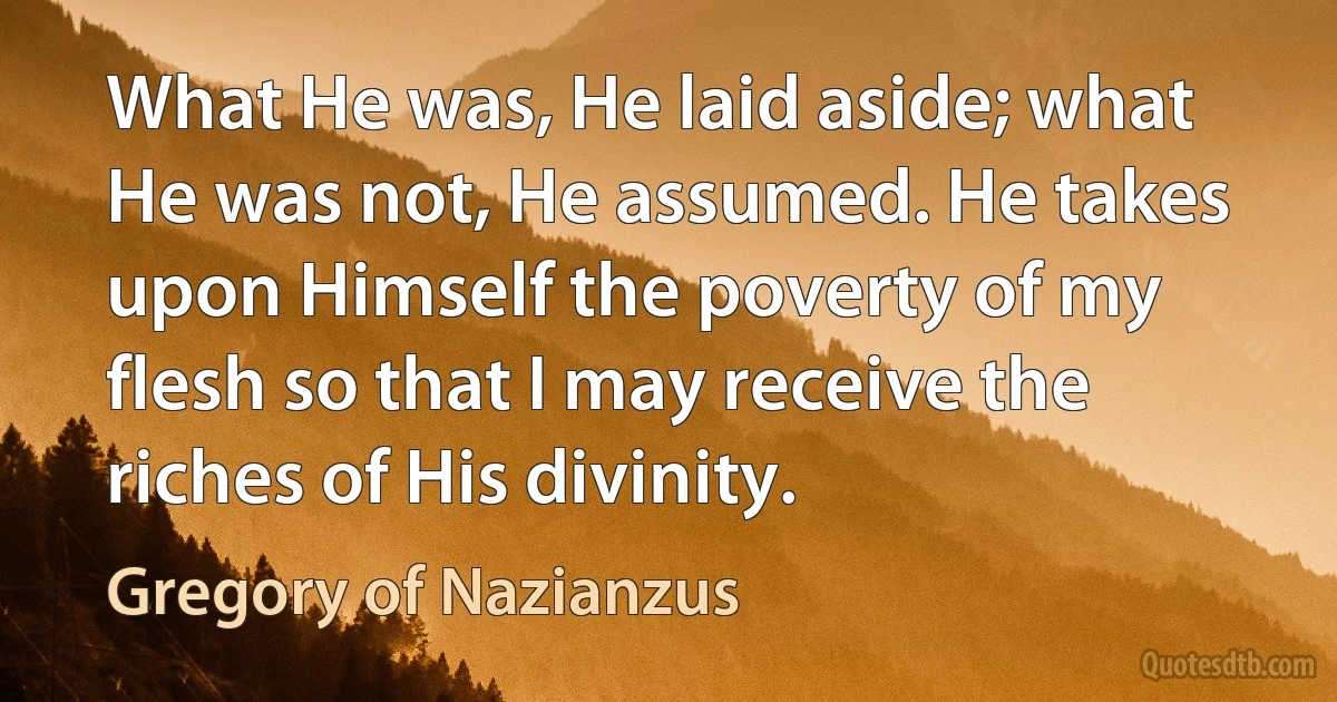 What He was, He laid aside; what He was not, He assumed. He takes upon Himself the poverty of my flesh so that I may receive the riches of His divinity. (Gregory of Nazianzus)