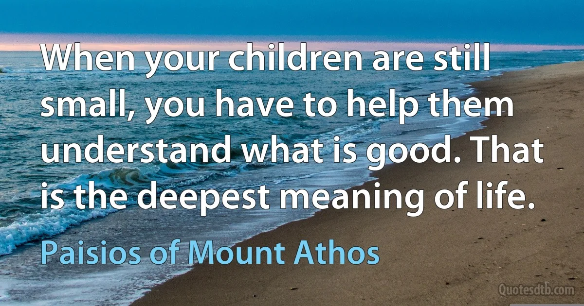 When your children are still small, you have to help them understand what is good. That is the deepest meaning of life. (Paisios of Mount Athos)