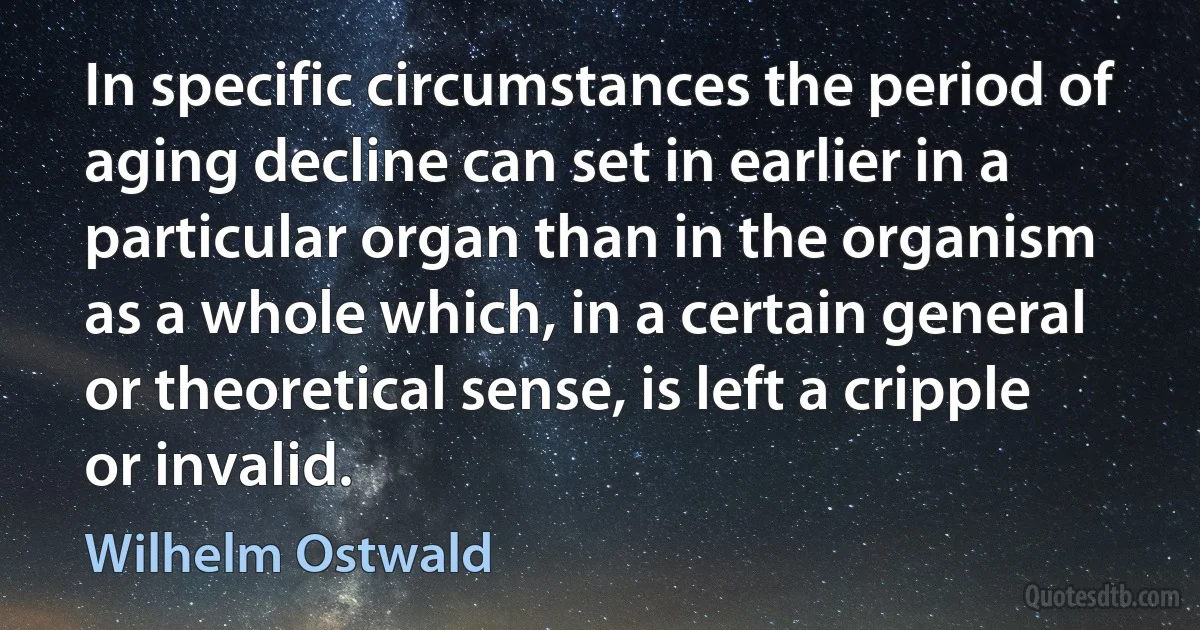 In specific circumstances the period of aging decline can set in earlier in a particular organ than in the organism as a whole which, in a certain general or theoretical sense, is left a cripple or invalid. (Wilhelm Ostwald)