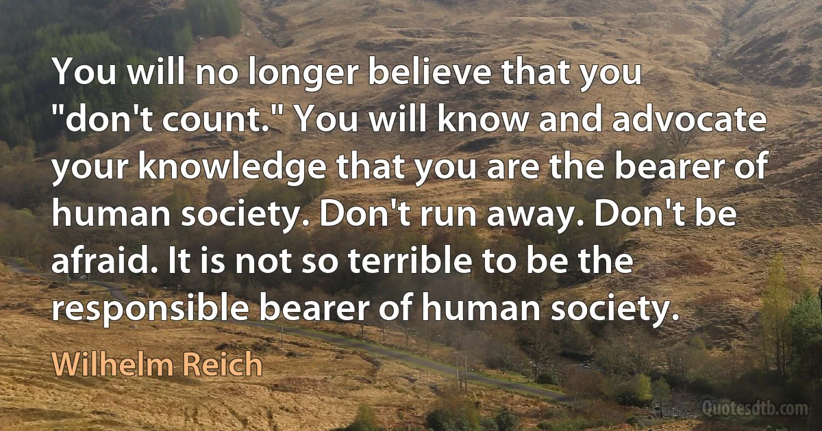 You will no longer believe that you "don't count." You will know and advocate your knowledge that you are the bearer of human society. Don't run away. Don't be afraid. It is not so terrible to be the responsible bearer of human society. (Wilhelm Reich)