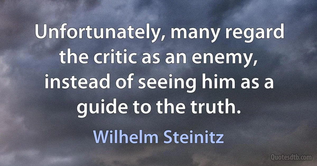 Unfortunately, many regard the critic as an enemy, instead of seeing him as a guide to the truth. (Wilhelm Steinitz)