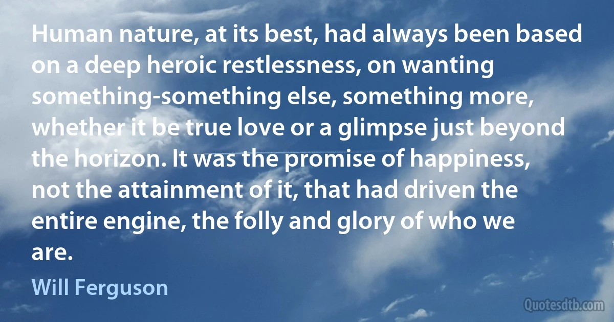 Human nature, at its best, had always been based on a deep heroic restlessness, on wanting something-something else, something more, whether it be true love or a glimpse just beyond the horizon. It was the promise of happiness, not the attainment of it, that had driven the entire engine, the folly and glory of who we are. (Will Ferguson)