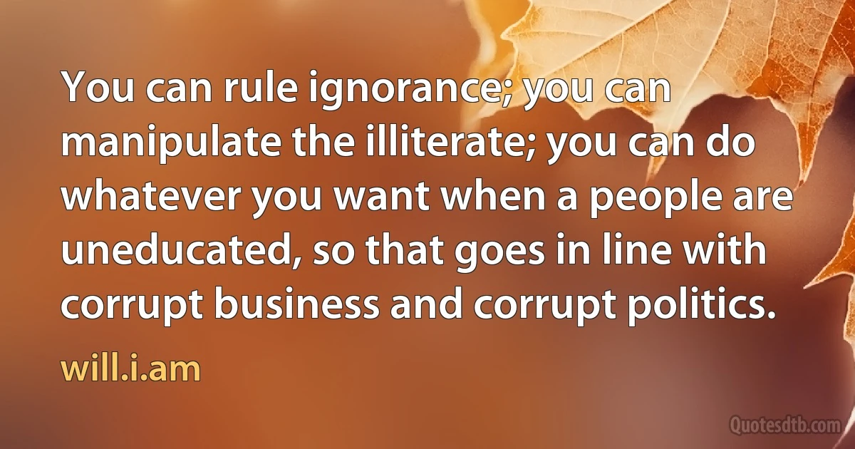 You can rule ignorance; you can manipulate the illiterate; you can do whatever you want when a people are uneducated, so that goes in line with corrupt business and corrupt politics. (will.i.am)