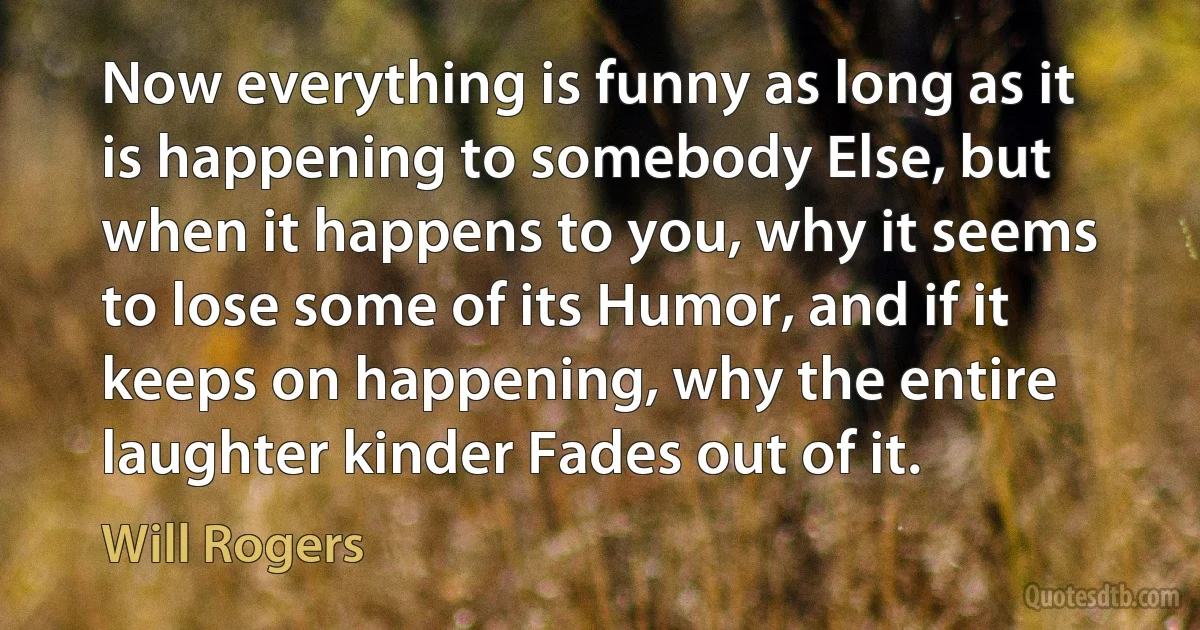 Now everything is funny as long as it is happening to somebody Else, but when it happens to you, why it seems to lose some of its Humor, and if it keeps on happening, why the entire laughter kinder Fades out of it. (Will Rogers)