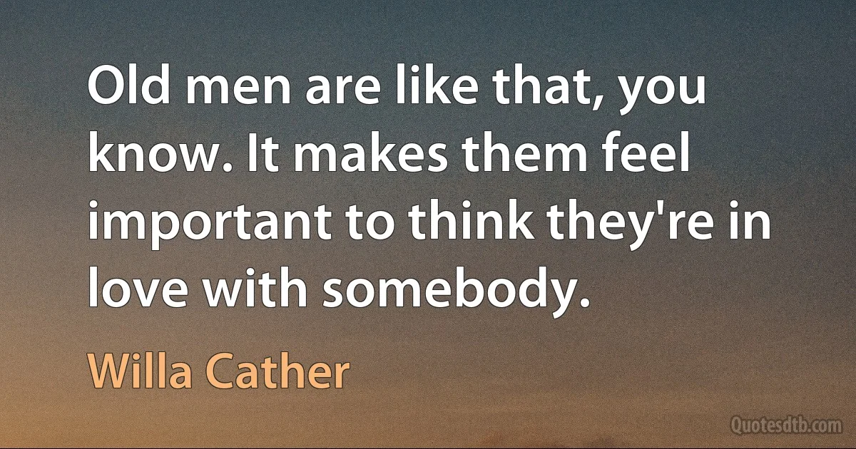 Old men are like that, you know. It makes them feel important to think they're in love with somebody. (Willa Cather)