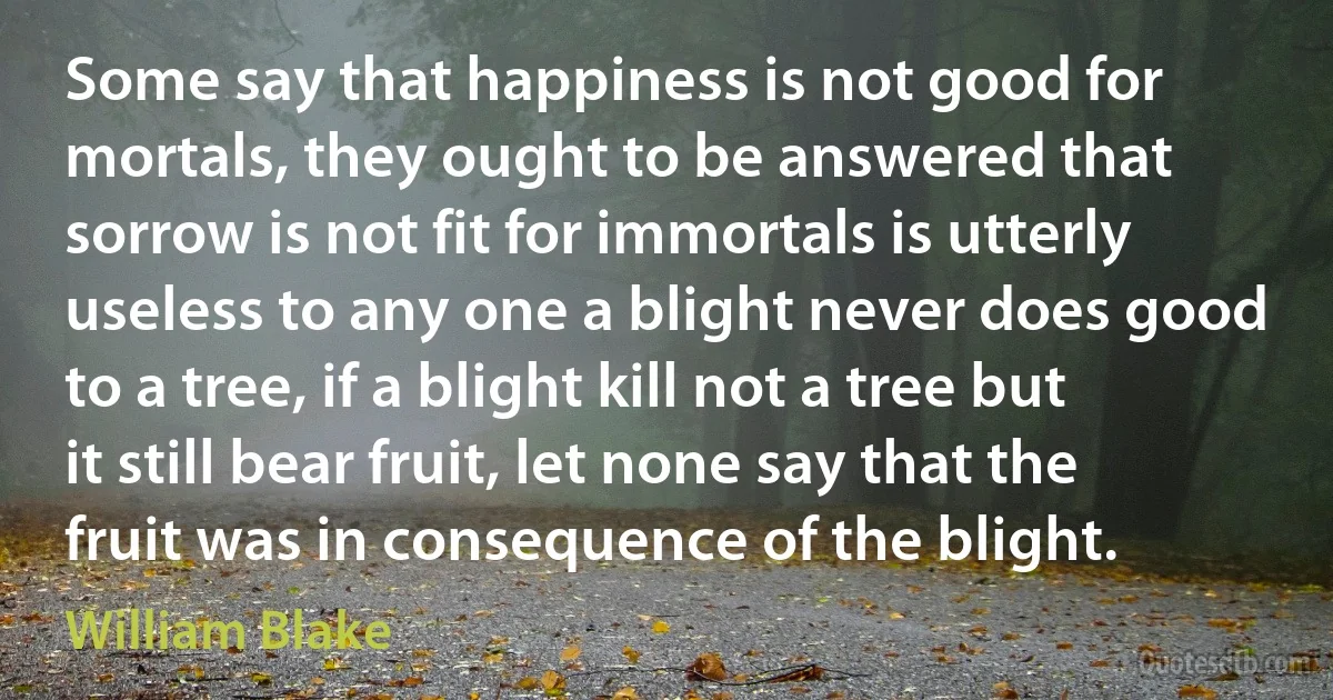 Some say that happiness is not good for mortals, they ought to be answered that sorrow is not fit for immortals is utterly useless to any one a blight never does good to a tree, if a blight kill not a tree but it still bear fruit, let none say that the fruit was in consequence of the blight. (William Blake)