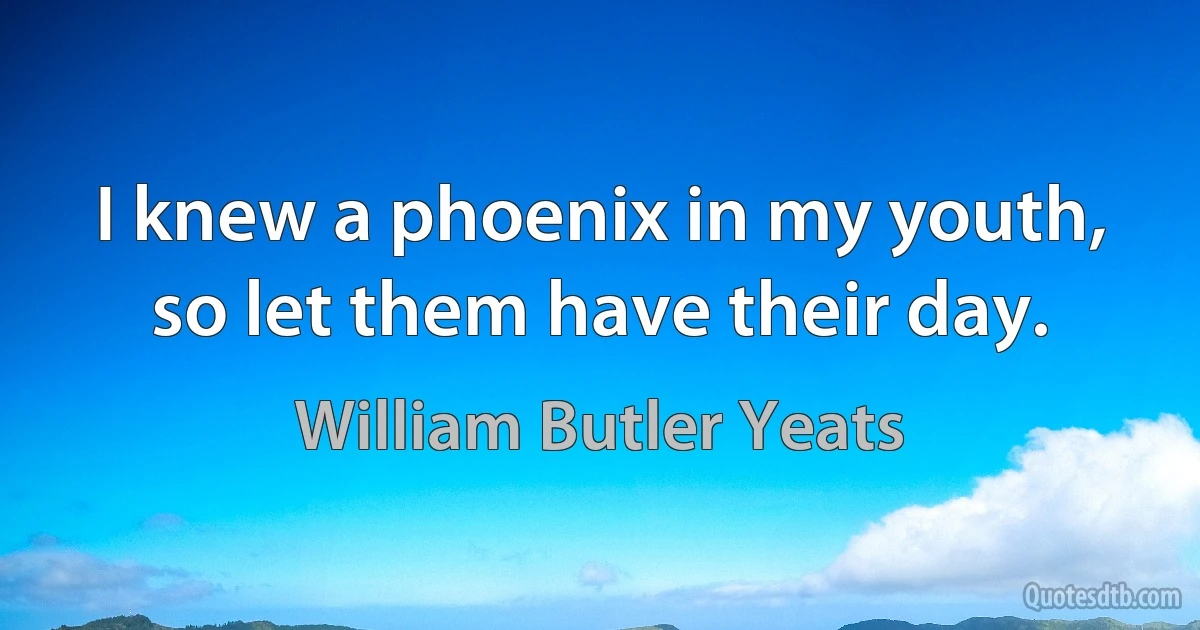 I knew a phoenix in my youth, so let them have their day. (William Butler Yeats)