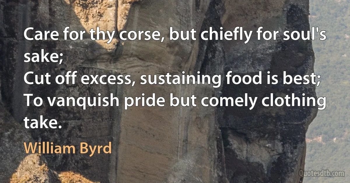 Care for thy corse, but chiefly for soul's sake;
Cut off excess, sustaining food is best;
To vanquish pride but comely clothing take. (William Byrd)