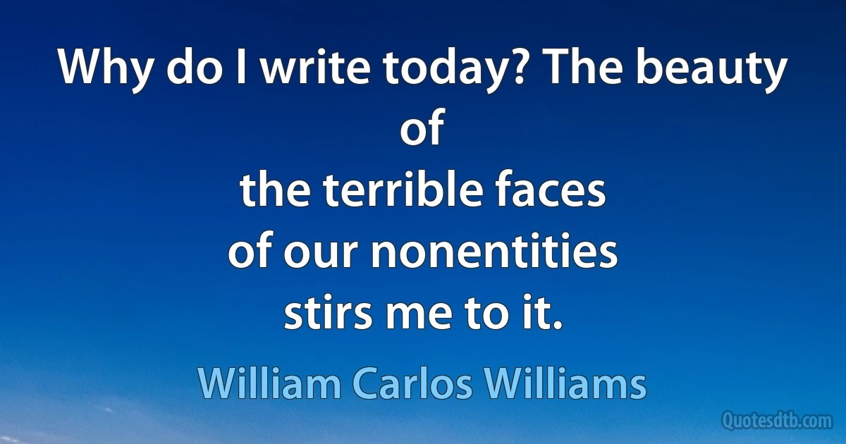 Why do I write today? The beauty of
the terrible faces
of our nonentities
stirs me to it. (William Carlos Williams)