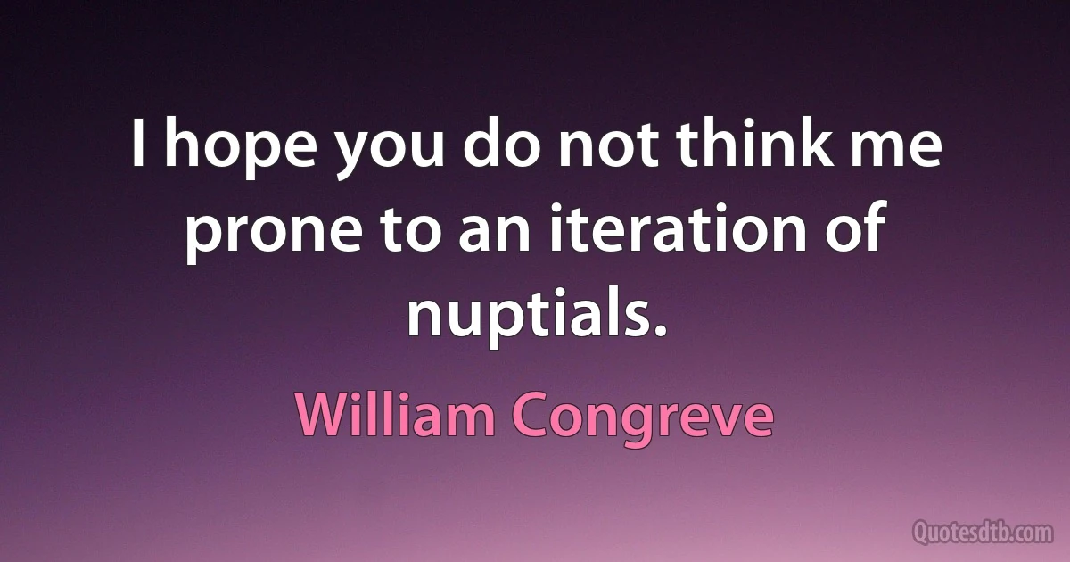 I hope you do not think me prone to an iteration of nuptials. (William Congreve)