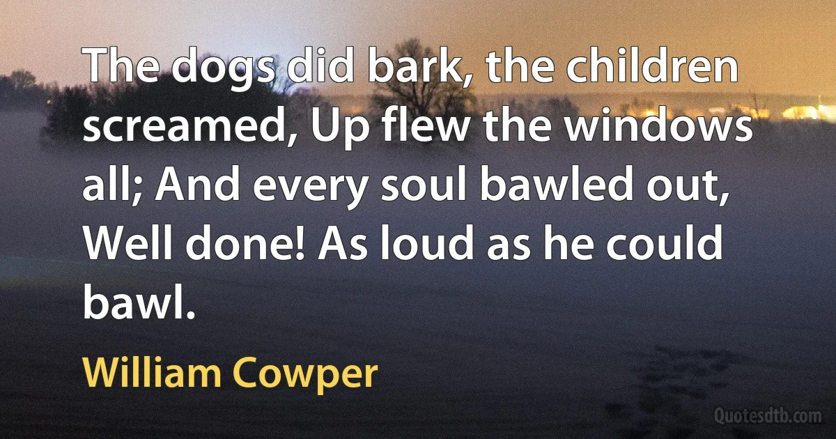 The dogs did bark, the children screamed, Up flew the windows all; And every soul bawled out, Well done! As loud as he could bawl. (William Cowper)