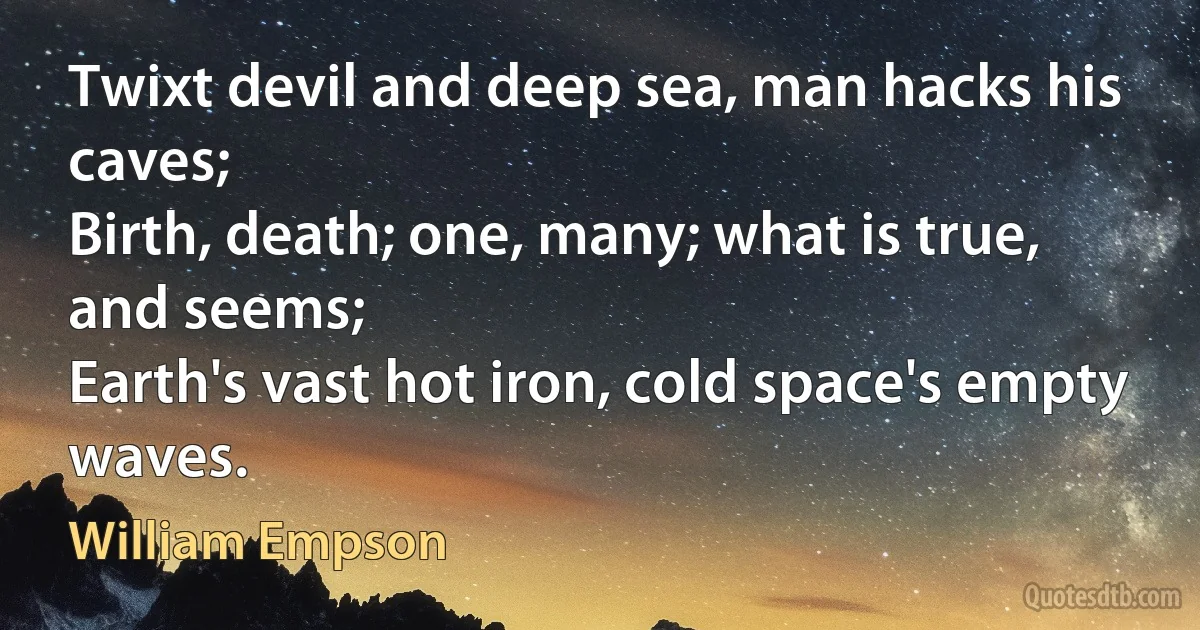 Twixt devil and deep sea, man hacks his caves;
Birth, death; one, many; what is true, and seems;
Earth's vast hot iron, cold space's empty waves. (William Empson)