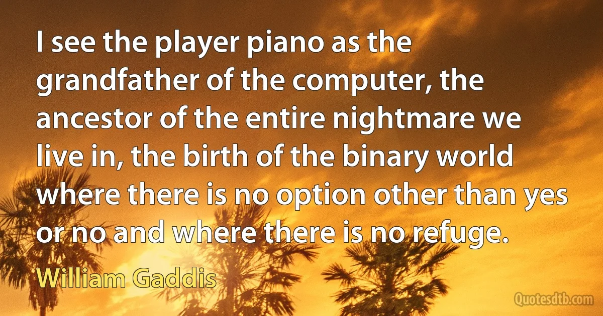 I see the player piano as the grandfather of the computer, the ancestor of the entire nightmare we live in, the birth of the binary world where there is no option other than yes or no and where there is no refuge. (William Gaddis)