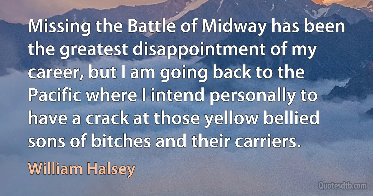 Missing the Battle of Midway has been the greatest disappointment of my career, but I am going back to the Pacific where I intend personally to have a crack at those yellow bellied sons of bitches and their carriers. (William Halsey)