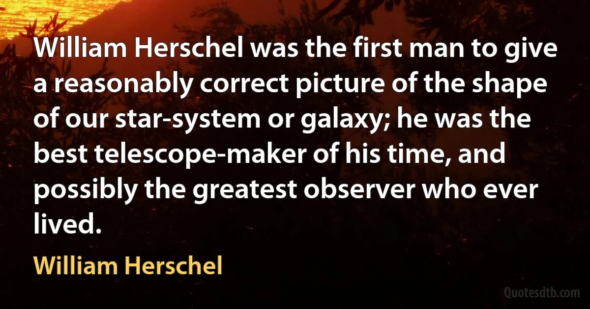 William Herschel was the first man to give a reasonably correct picture of the shape of our star-system or galaxy; he was the best telescope-maker of his time, and possibly the greatest observer who ever lived. (William Herschel)