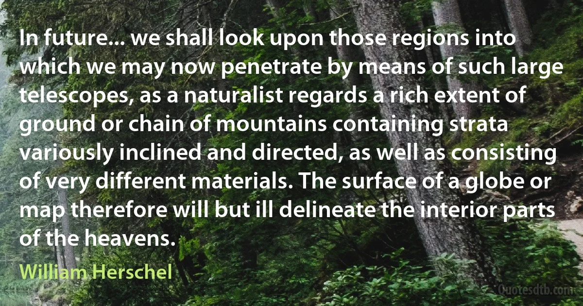 In future... we shall look upon those regions into which we may now penetrate by means of such large telescopes, as a naturalist regards a rich extent of ground or chain of mountains containing strata variously inclined and directed, as well as consisting of very different materials. The surface of a globe or map therefore will but ill delineate the interior parts of the heavens. (William Herschel)