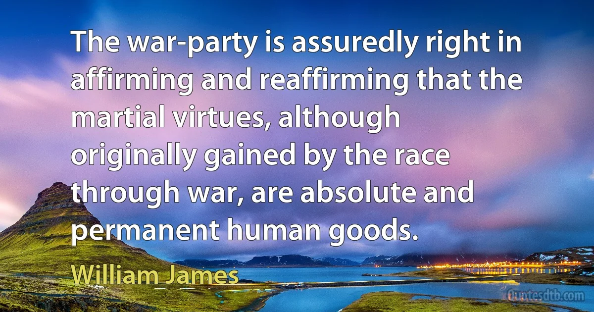 The war-party is assuredly right in affirming and reaffirming that the martial virtues, although originally gained by the race through war, are absolute and permanent human goods. (William James)