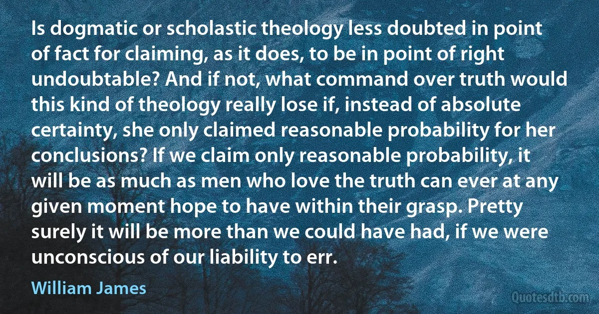 Is dogmatic or scholastic theology less doubted in point of fact for claiming, as it does, to be in point of right undoubtable? And if not, what command over truth would this kind of theology really lose if, instead of absolute certainty, she only claimed reasonable probability for her conclusions? If we claim only reasonable probability, it will be as much as men who love the truth can ever at any given moment hope to have within their grasp. Pretty surely it will be more than we could have had, if we were unconscious of our liability to err. (William James)