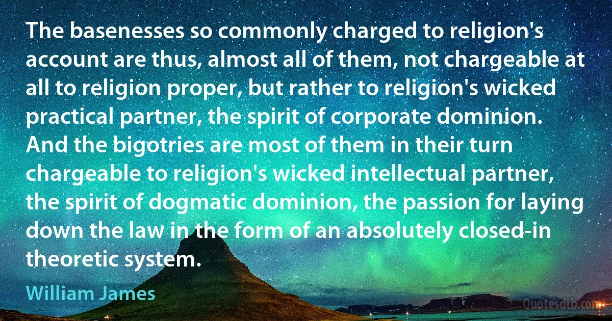 The basenesses so commonly charged to religion's account are thus, almost all of them, not chargeable at all to religion proper, but rather to religion's wicked practical partner, the spirit of corporate dominion. And the bigotries are most of them in their turn chargeable to religion's wicked intellectual partner, the spirit of dogmatic dominion, the passion for laying down the law in the form of an absolutely closed-in theoretic system. (William James)