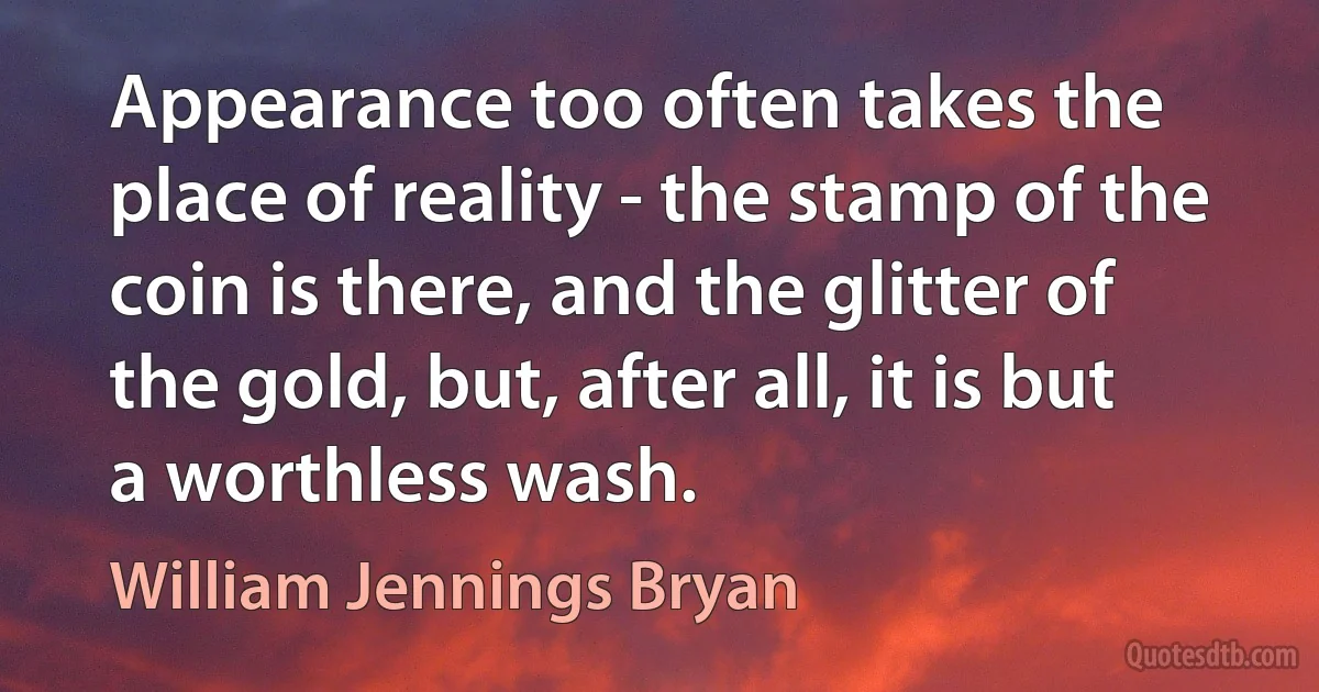 Appearance too often takes the place of reality - the stamp of the coin is there, and the glitter of the gold, but, after all, it is but a worthless wash. (William Jennings Bryan)