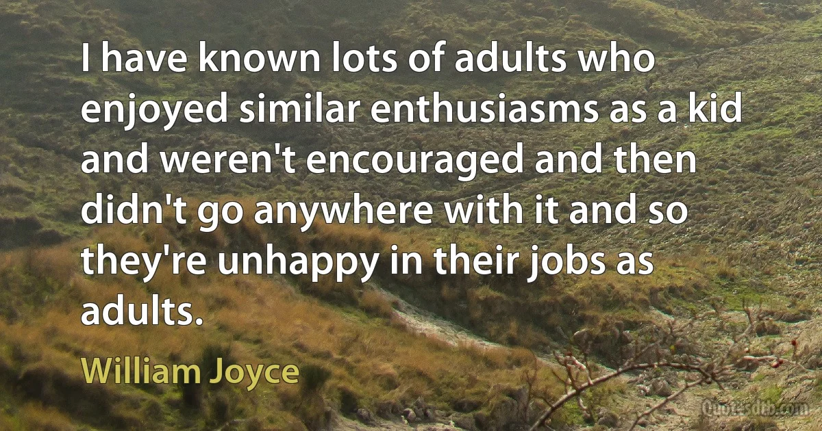 I have known lots of adults who enjoyed similar enthusiasms as a kid and weren't encouraged and then didn't go anywhere with it and so they're unhappy in their jobs as adults. (William Joyce)