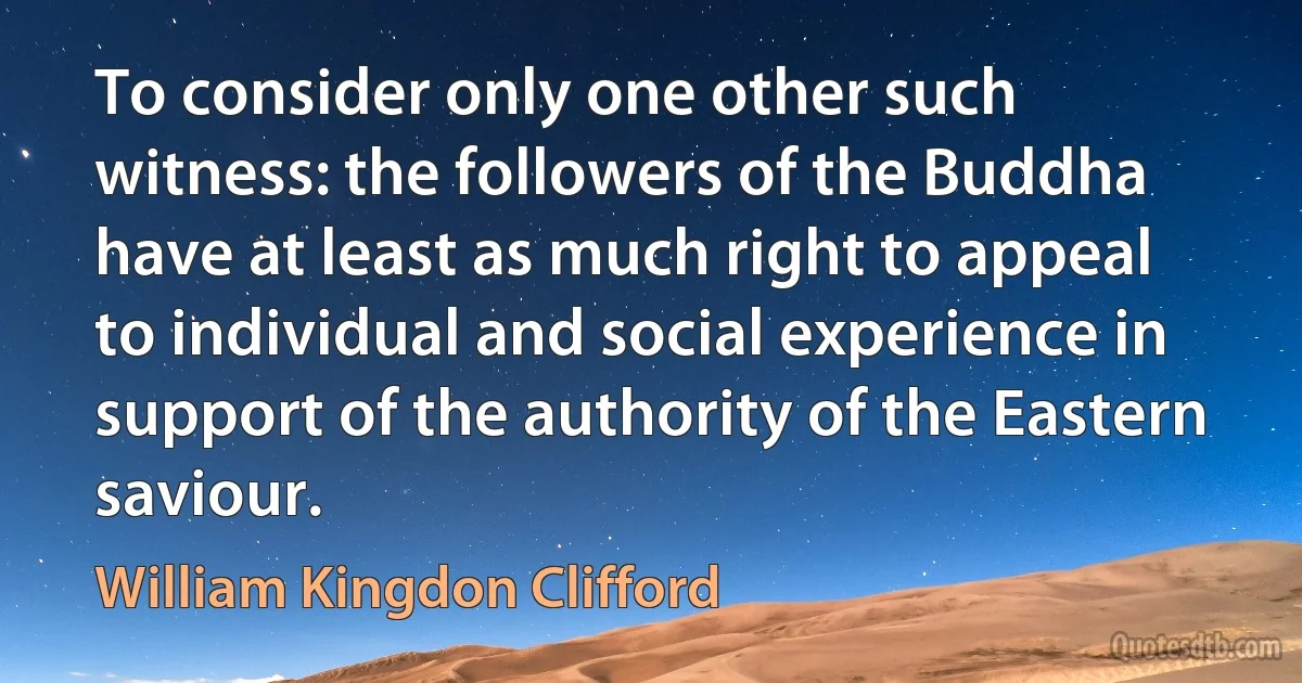 To consider only one other such witness: the followers of the Buddha have at least as much right to appeal to individual and social experience in support of the authority of the Eastern saviour. (William Kingdon Clifford)