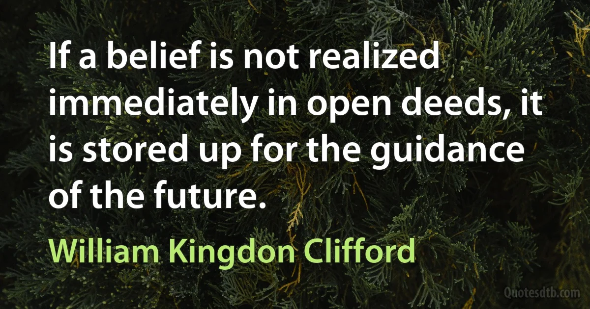 If a belief is not realized immediately in open deeds, it is stored up for the guidance of the future. (William Kingdon Clifford)