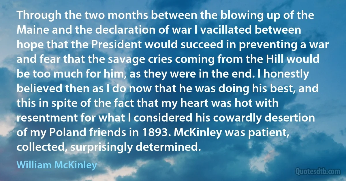 Through the two months between the blowing up of the Maine and the declaration of war I vacillated between hope that the President would succeed in preventing a war and fear that the savage cries coming from the Hill would be too much for him, as they were in the end. I honestly believed then as I do now that he was doing his best, and this in spite of the fact that my heart was hot with resentment for what I considered his cowardly desertion of my Poland friends in 1893. McKinley was patient, collected, surprisingly determined. (William McKinley)