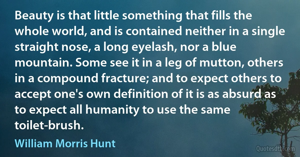 Beauty is that little something that fills the whole world, and is contained neither in a single straight nose, a long eyelash, nor a blue mountain. Some see it in a leg of mutton, others in a compound fracture; and to expect others to accept one's own definition of it is as absurd as to expect all humanity to use the same toilet-brush. (William Morris Hunt)