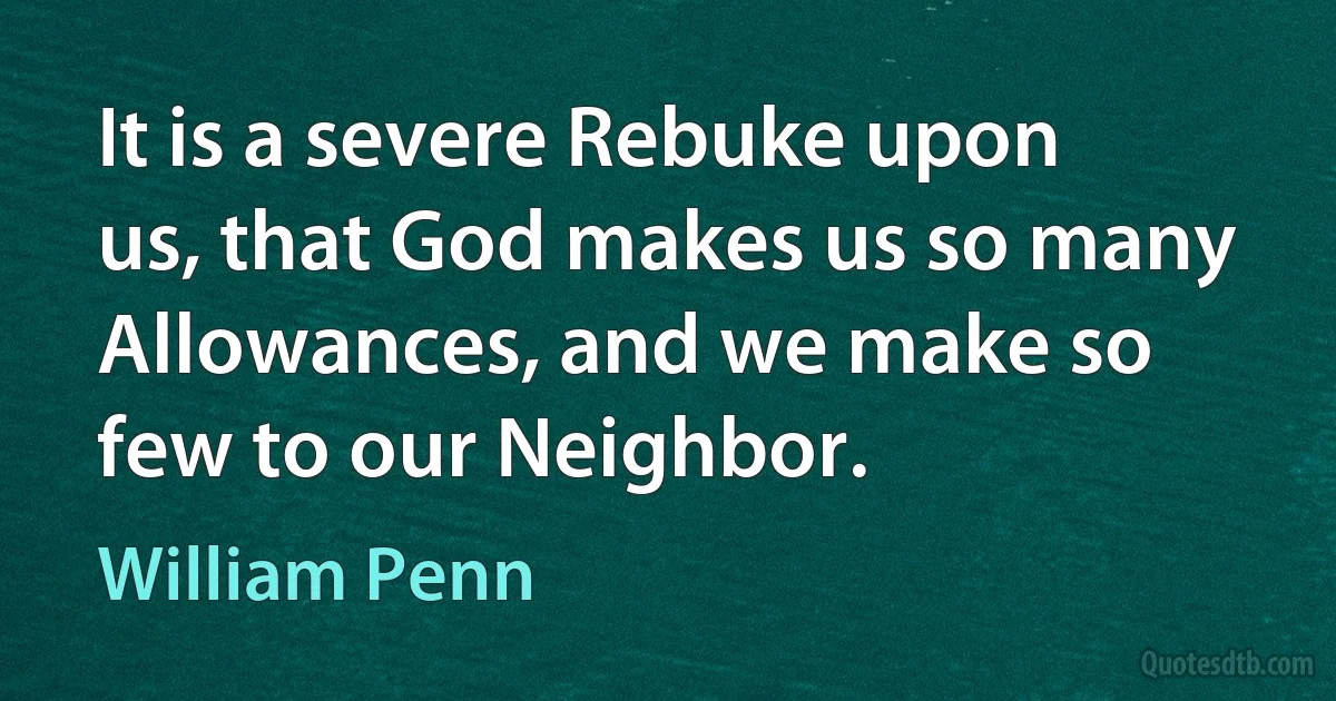 It is a severe Rebuke upon us, that God makes us so many Allowances, and we make so few to our Neighbor. (William Penn)