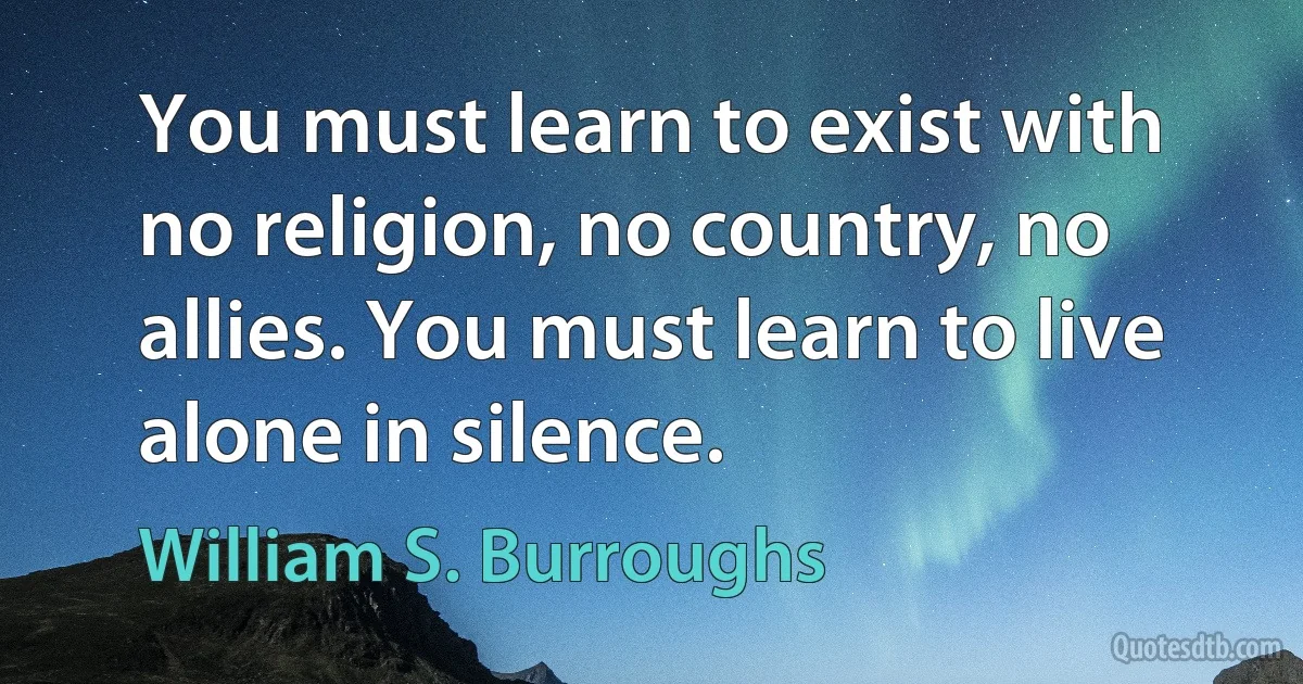 You must learn to exist with no religion, no country, no allies. You must learn to live alone in silence. (William S. Burroughs)