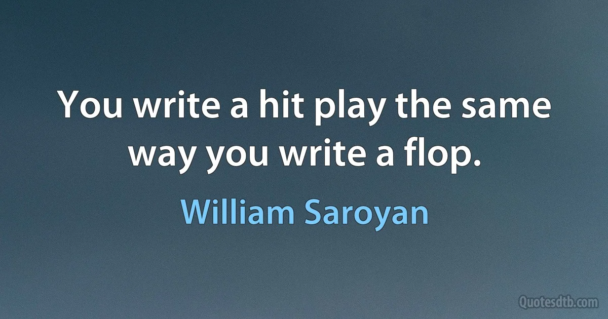 You write a hit play the same way you write a flop. (William Saroyan)